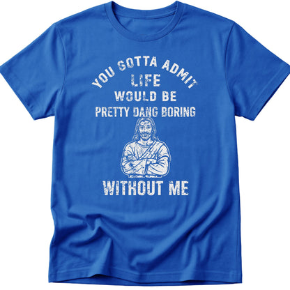 You Gotta Admit Life Would Be Pretty Dang Boring Without Me T-Shirt